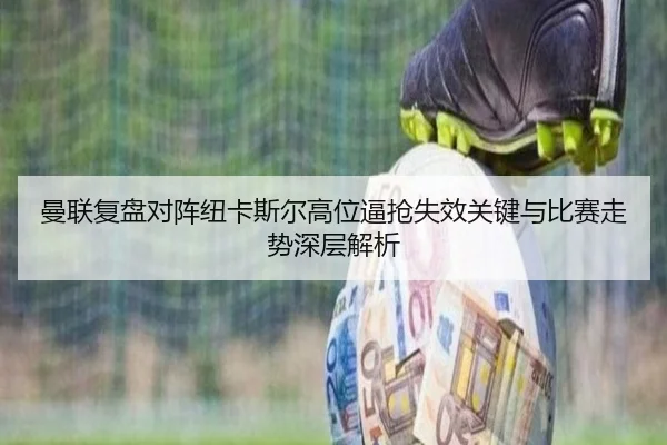 曼联复盘对阵纽卡斯尔高位逼抢失效关键与比赛走势深层解析