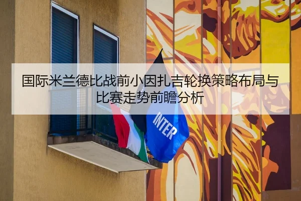 国际米兰德比战前小因扎吉轮换策略布局与比赛走势前瞻分析