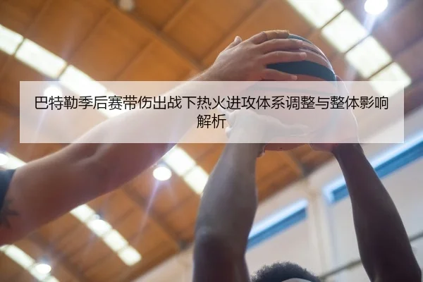 巴特勒季后赛带伤出战下热火进攻体系调整与整体影响解析