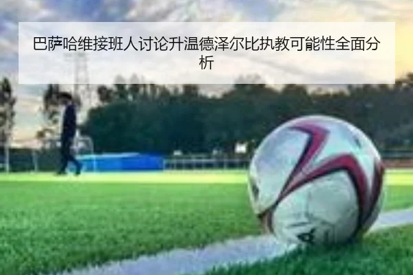 巴萨哈维接班人讨论升温德泽尔比执教可能性全面分析