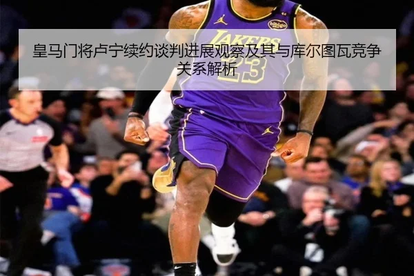 皇马门将卢宁续约谈判进展观察及其与库尔图瓦竞争关系解析