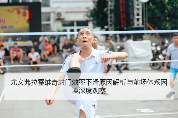 尤文弗拉霍维奇射门效率下滑原因解析与前场体系困境深度观察
