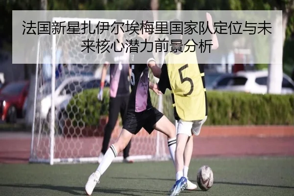 法国新星扎伊尔埃梅里国家队定位与未来核心潜力前景分析