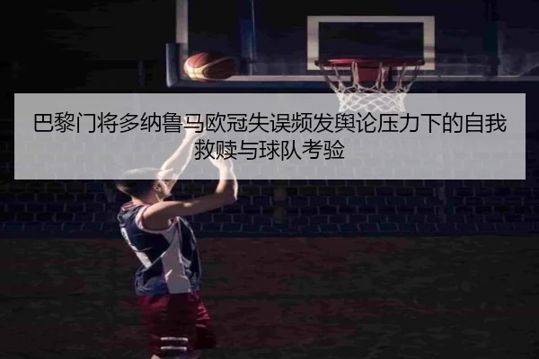 巴黎门将多纳鲁马欧冠失误频发舆论压力下的自我救赎与球队考验