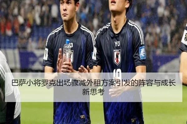 巴萨小将罗克出场骤减外租方案引发的阵容与成长新思考