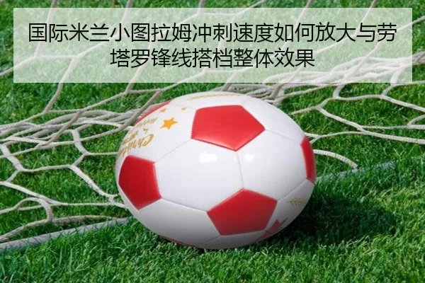国际米兰小图拉姆冲刺速度如何放大与劳塔罗锋线搭档整体效果