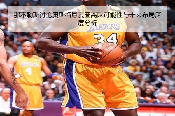 那不勒斯讨论奥斯梅恩夏窗离队可能性与未来布局深度分析