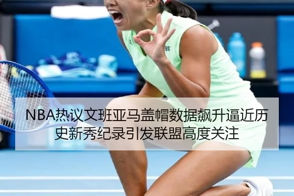 NBA热议文班亚马盖帽数据飙升逼近历史新秀纪录引发联盟高度关注