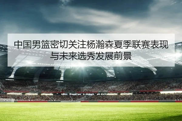 中国男篮密切关注杨瀚森夏季联赛表现与未来选秀发展前景