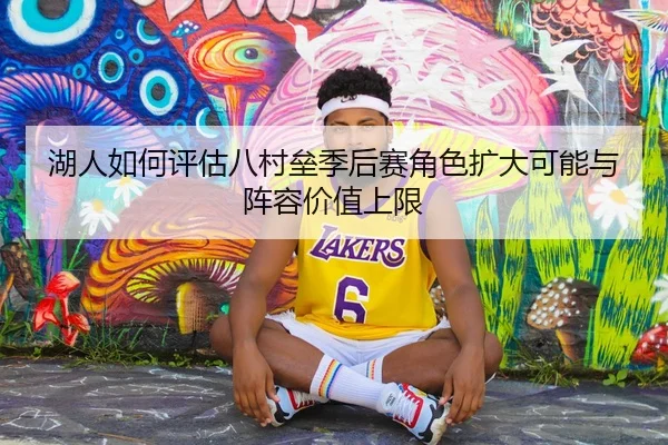 湖人如何评估八村垒季后赛角色扩大可能与阵容价值上限