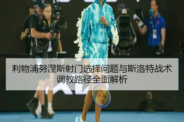 利物浦努涅斯射门选择问题与斯洛特战术调教路径全面解析