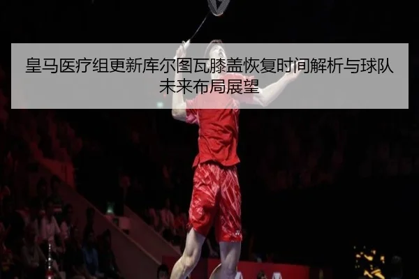 皇马医疗组更新库尔图瓦膝盖恢复时间解析与球队未来布局展望