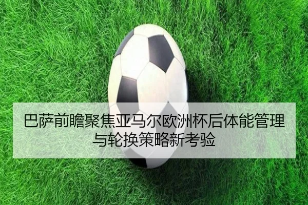 巴萨前瞻聚焦亚马尔欧洲杯后体能管理与轮换策略新考验