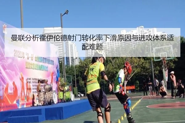 曼联分析霍伊伦德射门转化率下滑原因与进攻体系适配难题