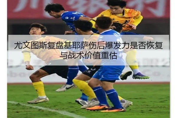 尤文图斯复盘基耶萨伤后爆发力是否恢复与战术价值重估