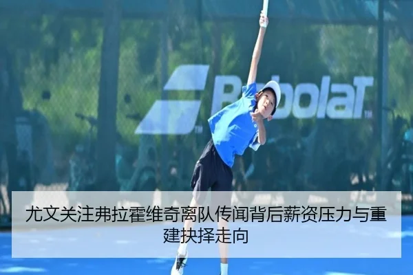 尤文关注弗拉霍维奇离队传闻背后薪资压力与重建抉择走向