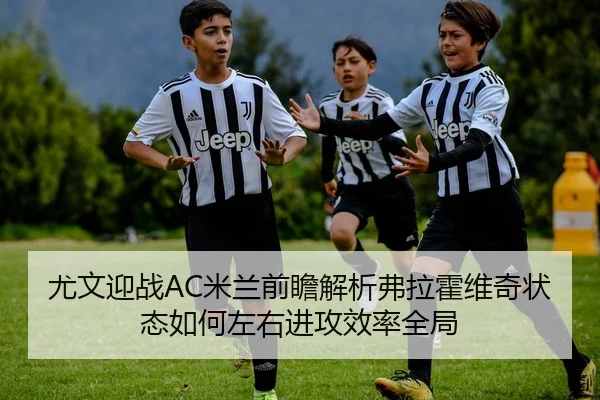 尤文迎战AC米兰前瞻解析弗拉霍维奇状态如何左右进攻效率全局