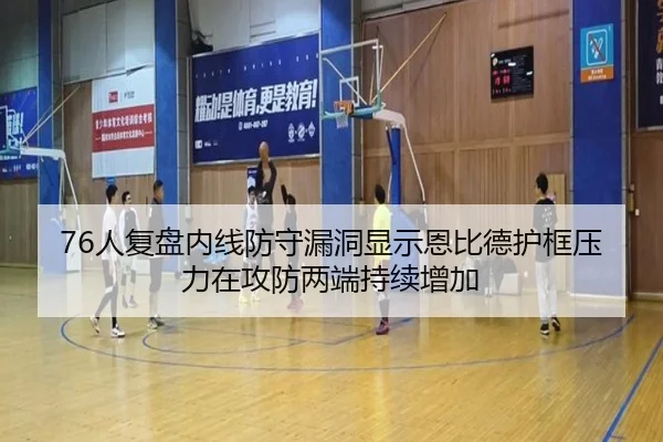 76人复盘内线防守漏洞显示恩比德护框压力在攻防两端持续增加