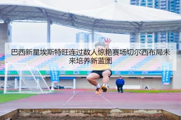 巴西新星埃斯特旺连过数人惊艳赛场切尔西布局未来培养新蓝图